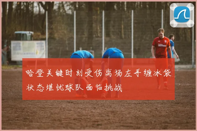 哈登关键时刻受伤离场左手缠冰袋状态堪忧球队面临挑战