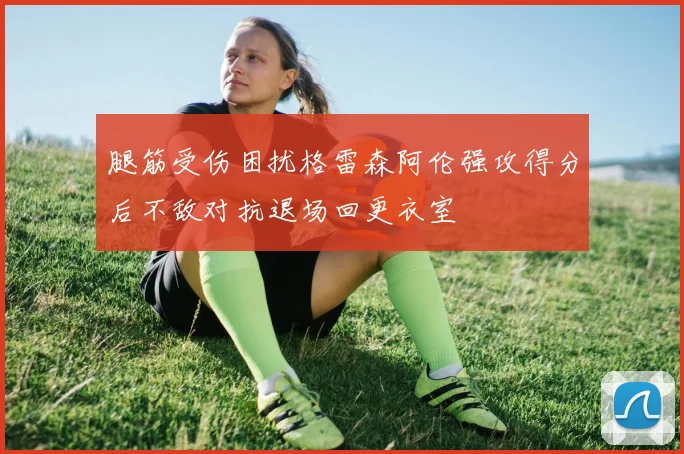 腿筋受伤困扰格雷森阿伦强攻得分后不敌对抗退场回更衣室