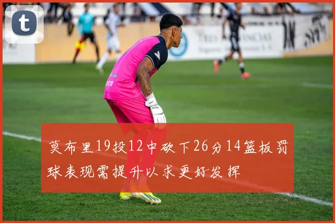 莫布里19投12中砍下26分14篮板罚球表现需提升以求更好发挥