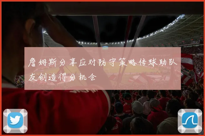 詹姆斯分享应对防守策略传球助队友创造得分机会