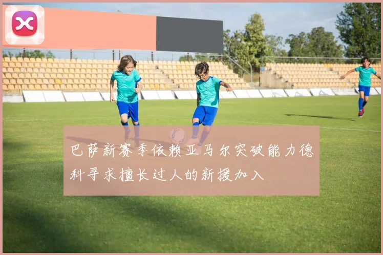 巴萨新赛季依赖亚马尔突破能力德科寻求擅长过人的新援加入
