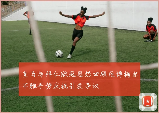 皇马与拜仁欧冠恩怨回顾范博梅尔不雅手势庆祝引发争议