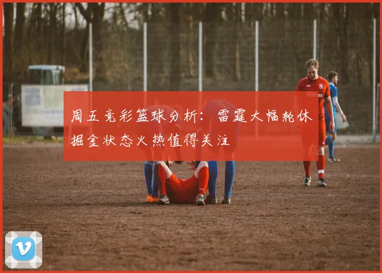 周五竞彩篮球分析：雷霆大幅轮休掘金状态火热值得关注