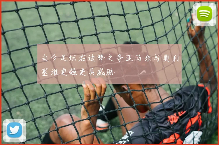 当今足坛右边锋之争亚马尔与奥利塞谁更强更具威胁
