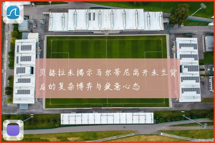 贝赫拉米揭示马尔蒂尼离开米兰背后的复杂博弈与疲惫心态