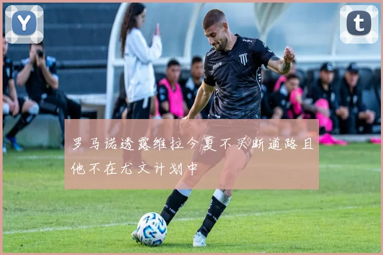 罗马诺透露维拉今夏不买断道路且他不在尤文计划中