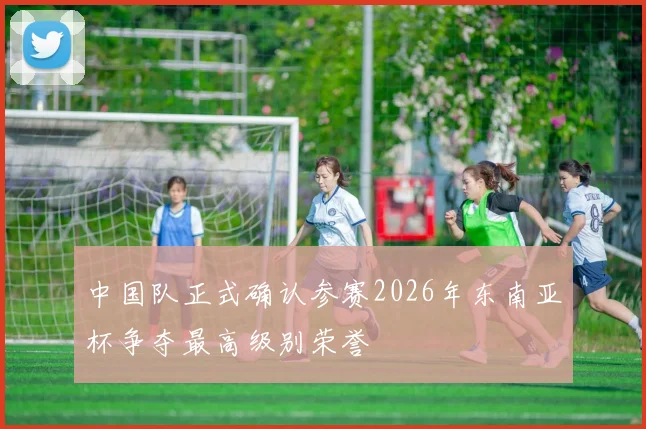 中国队正式确认参赛2026年东南亚杯争夺最高级别荣誉