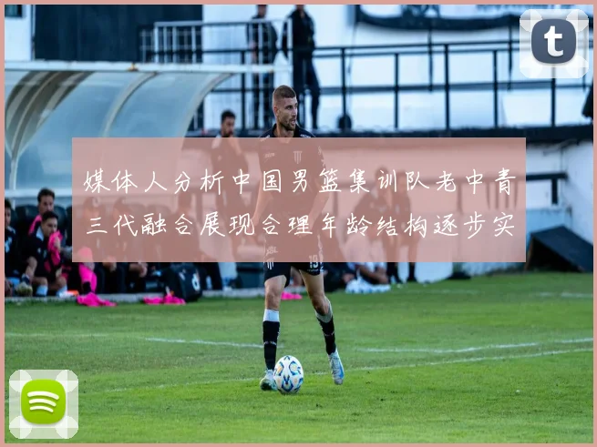 媒体人分析中国男篮集训队老中青三代融合展现合理年龄结构逐步实现换血