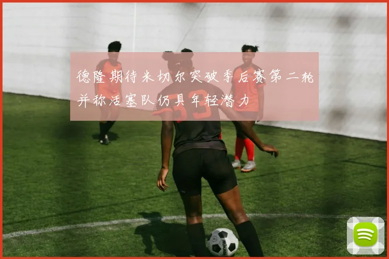 德隆期待米切尔突破季后赛第二轮并称活塞队仍具年轻潜力