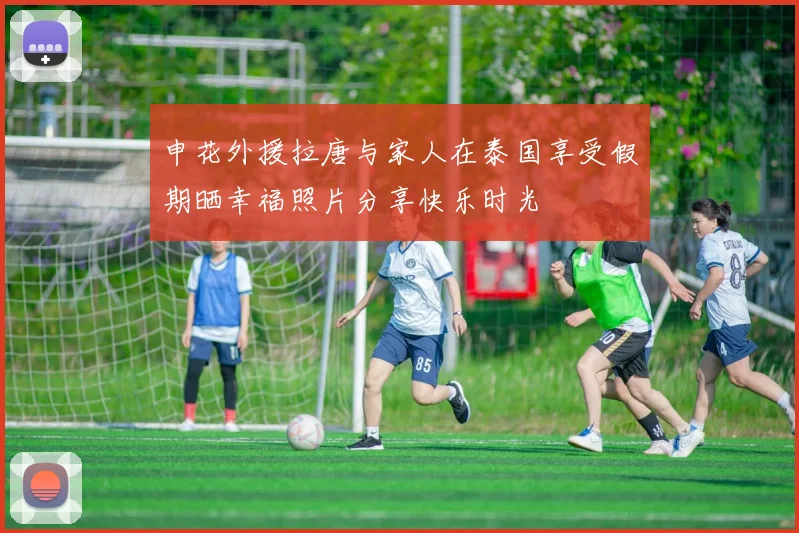 申花外援拉唐与家人在泰国享受假期晒幸福照片分享快乐时光