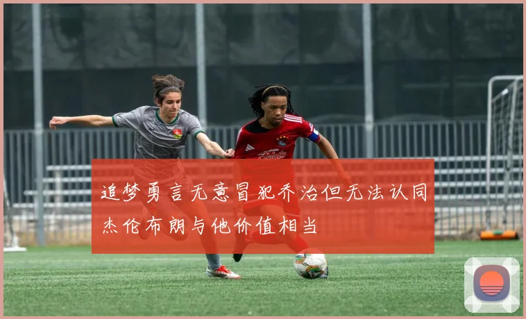追梦勇言无意冒犯乔治但无法认同杰伦布朗与他价值相当
