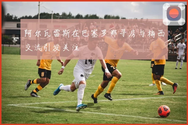 阿尔瓦雷斯在巴塞罗那寻房与梅西交流引发关注