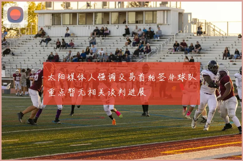 太阳媒体人强调交易首轮签非球队重点暂无相关谈判进展