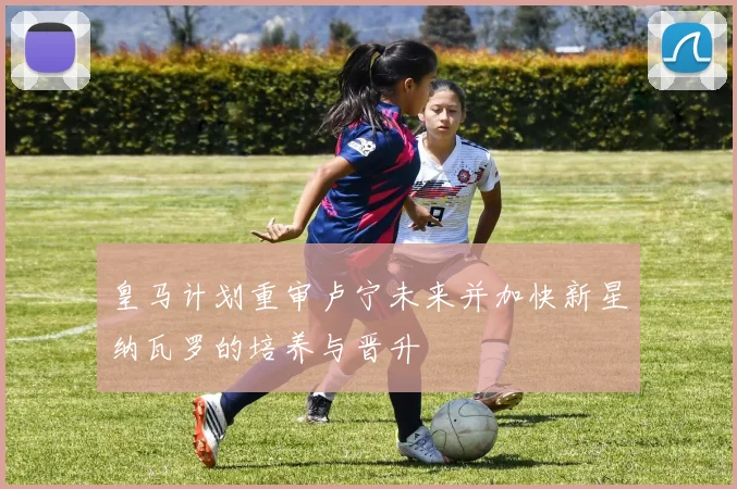 皇马计划重审卢宁未来并加快新星纳瓦罗的培养与晋升