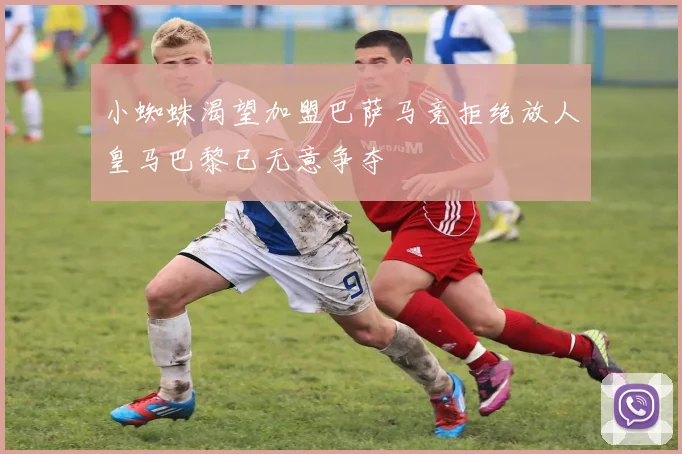 小蜘蛛渴望加盟巴萨马竞拒绝放人皇马巴黎已无意争夺