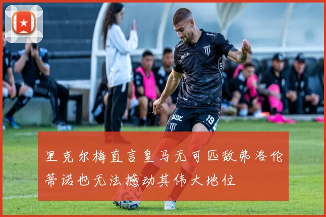 里克尔梅直言皇马无可匹敌弗洛伦蒂诺也无法撼动其伟大地位