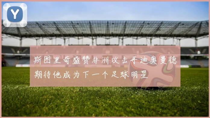 斯图里奇盛赞非洲攻击手迪奥曼德期待他成为下一个足球明星