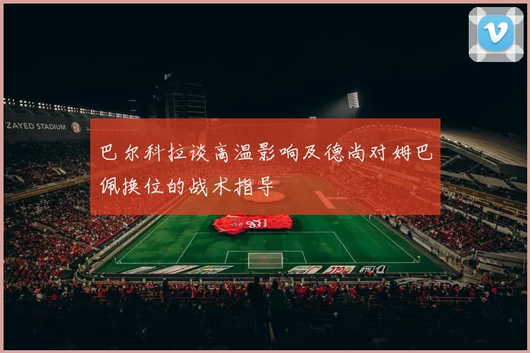 巴尔科拉谈高温影响及德尚对姆巴佩换位的战术指导