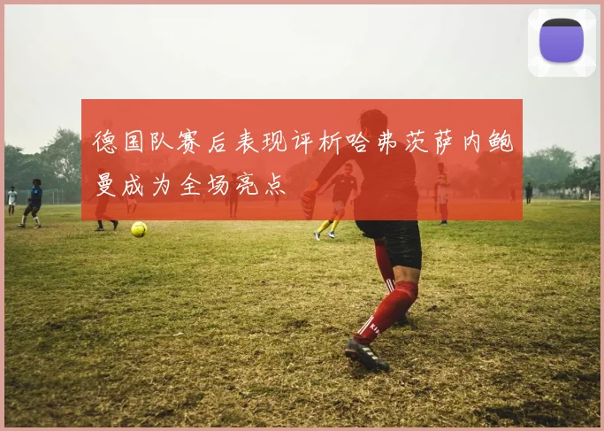 德国队赛后表现评析哈弗茨萨内鲍曼成为全场亮点