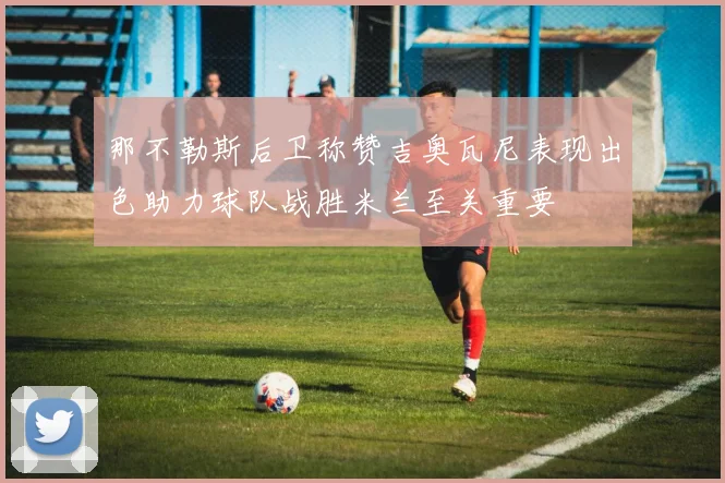 那不勒斯后卫称赞吉奥瓦尼表现出色助力球队战胜米兰至关重要