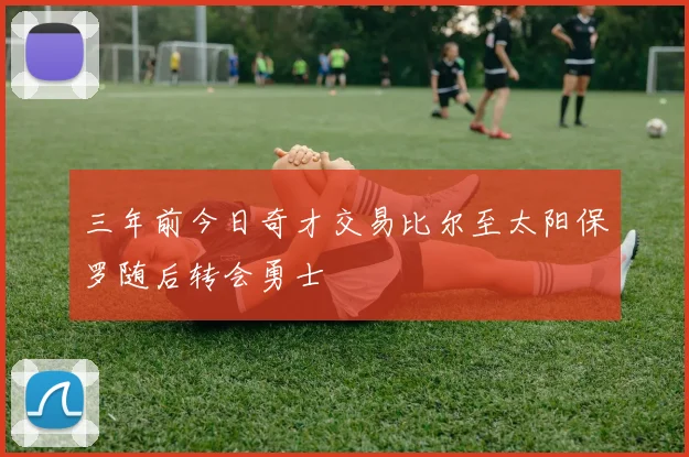 三年前今日奇才交易比尔至太阳保罗随后转会勇士