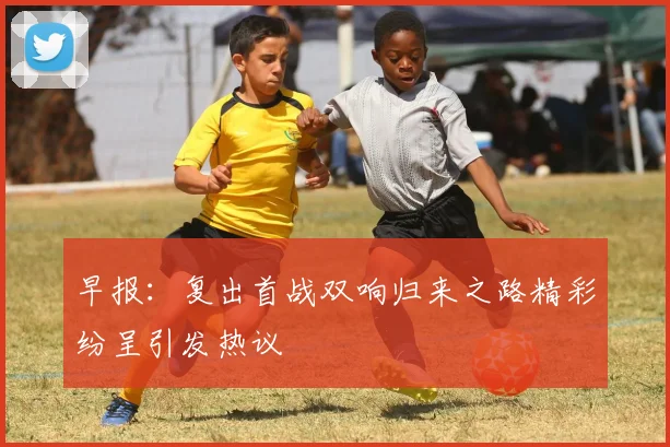 早报：复出首战双响归来之路精彩纷呈引发热议