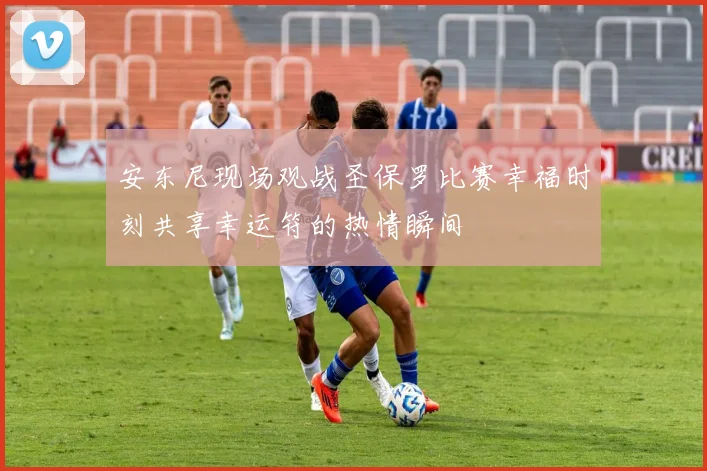 安东尼现场观战圣保罗比赛幸福时刻共享幸运符的热情瞬间