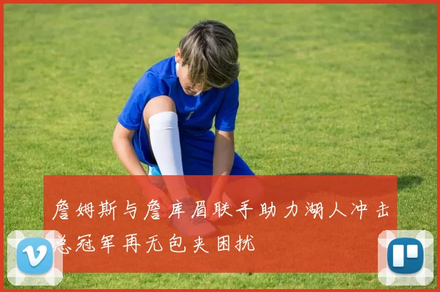 詹姆斯与詹库眉联手助力湖人冲击总冠军再无包夹困扰