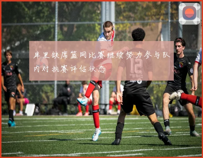 库里缺席篮网比赛继续努力参与队内对抗赛评估状态