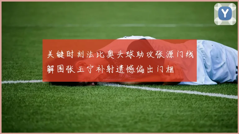关键时刻法比奥头球助攻张源门线解围张玉宁补射遗憾偏出门框